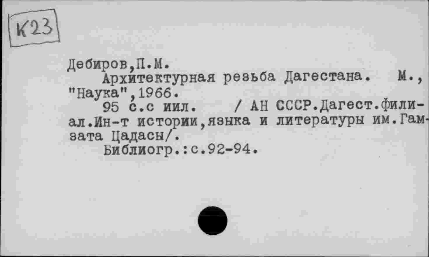 ﻿Дебиров,П.М.
Архитектурная резьба Дагестана. М., "Наука”,1966.
95 с.с иил. / АН СССР.Дагест.филиал.Ин-т истории,языка и литературы им.Гам зата Цадасы/.
Библиогр.: с.92-94.